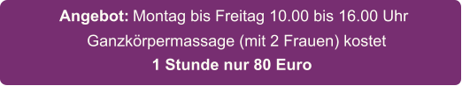 Ganzkrpermassage (mit 2 Frauen) kostet    Montag bis Freitag 10.00 bis 16.00 Uhr   Angebot: 1 Stunde nur 80 Euro
